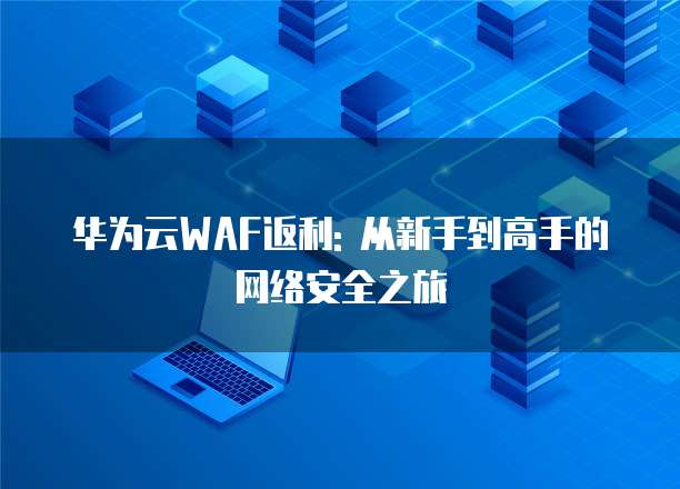 华为云WAF返利: 从新手到高手的网络安全之旅