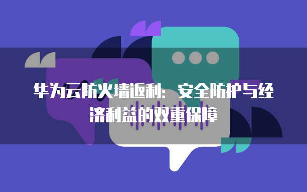华为云防火墙返利:安全防护与经济利益的双重保障