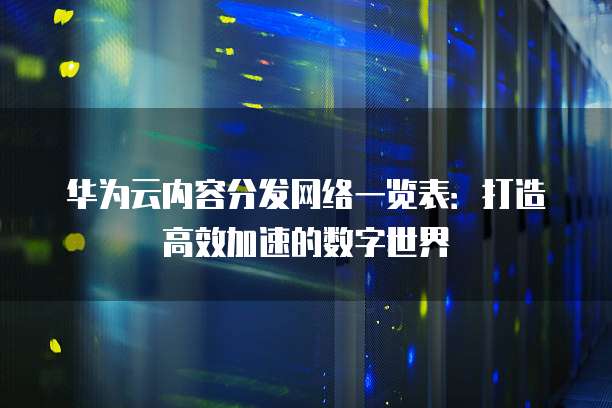 华为云内容分发网络一览表:打造高效加速的数字世界