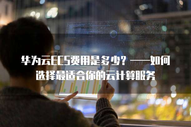 华为云ECS费用是多少？&mdash;&mdash;如何选择最适合你的云计算服务