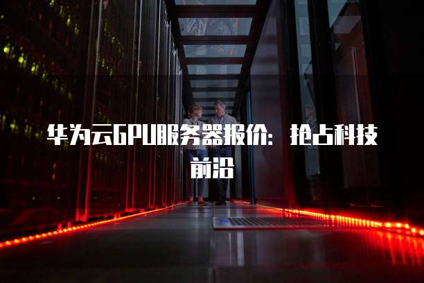 华为云GPU服务器报价：抢占科技前沿