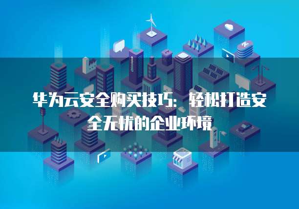 华为云安全购买技巧:轻松打造安全无忧的企业环境