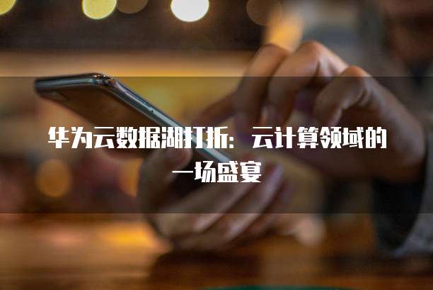 华为云数据湖打折:云计算领域的一场盛宴