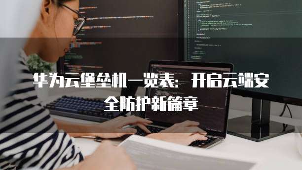华为云堡垒机一览表:开启云端安全防护新篇章