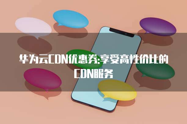 华为云CDN优惠券:享受高性价比的CDN服务