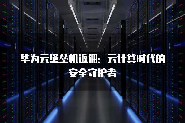 华为云堡垒机返佣:云计算时代的安全守护者