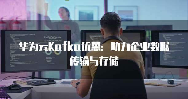 华为云Kafka优惠:助力企业数据传输与存储