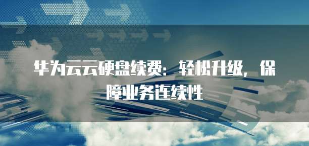 华为云云硬盘续费:轻松升级,保障业务连续性