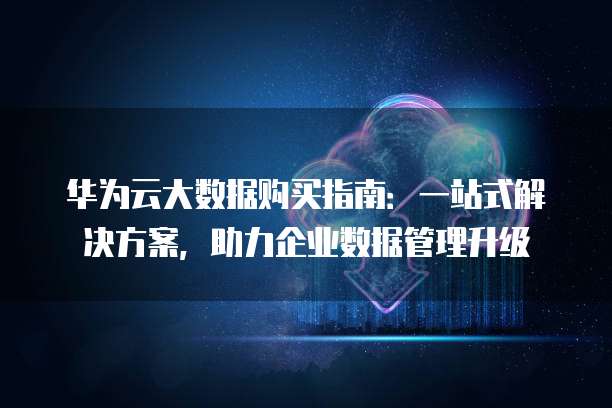 华为云大数据购买指南:一站式解决方案,助力企业数据管理升级