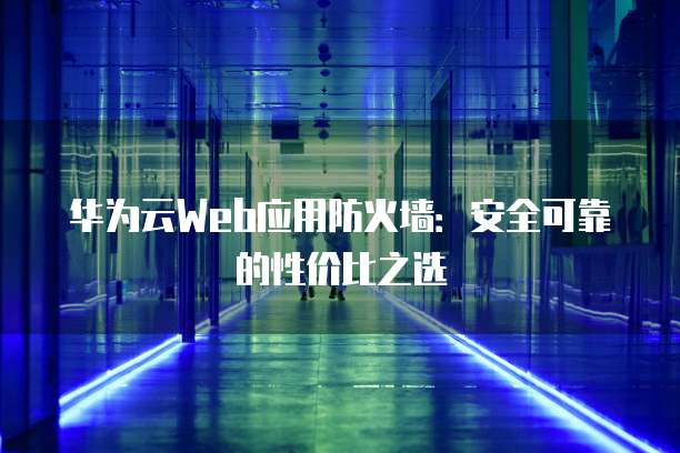 华为云Web应用防火墙:安全可靠的性价比之选