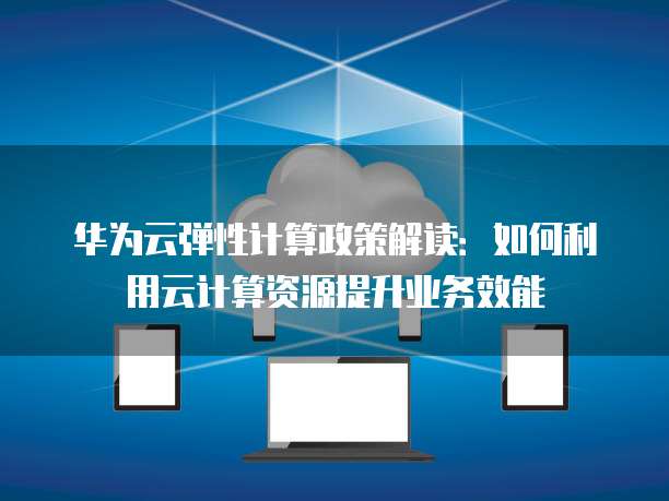 华为云弹性计算政策解读:如何利用云计算资源提升业务效能