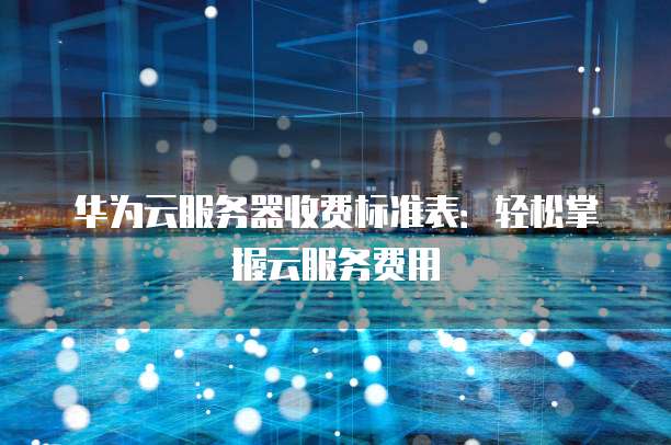 华为云服务器收费标准表:轻松掌握云服务费用