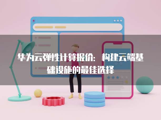 华为云弹性计算报价:构建云端基础设施的最佳选择