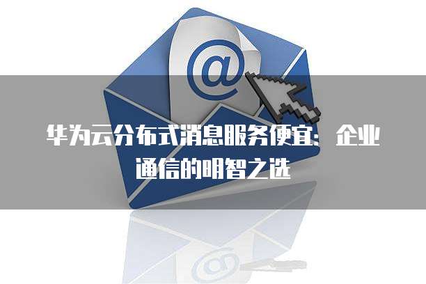 华为云分布式消息服务便宜:企业通信的明智之选