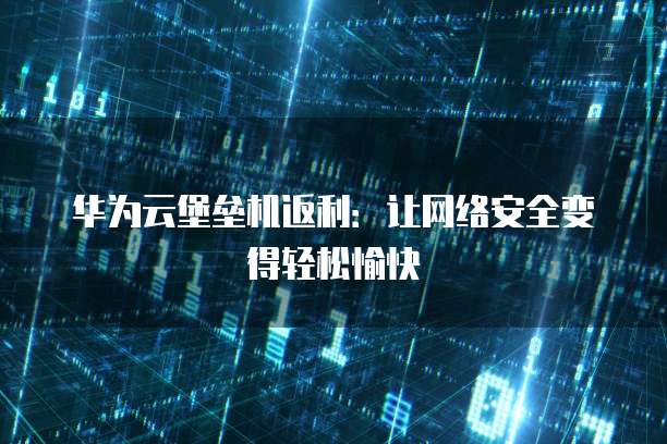 华为云堡垒机返利:让网络安全变得轻松愉快