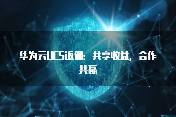 华为云UCS返佣:共享收益,合作共赢