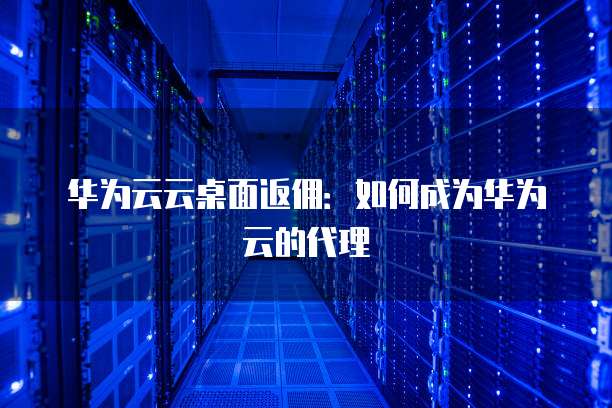 华为云云桌面返佣:如何成为华为云的代理
