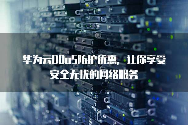 华为云DDoS防护优惠,让你享受安全无忧的网络服务
