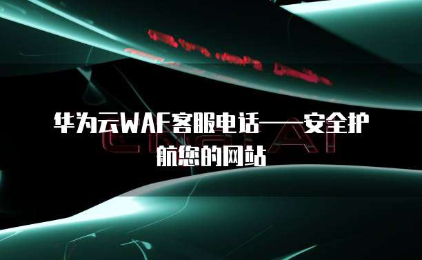 华为云WAF客服电话——安全护航您的网站