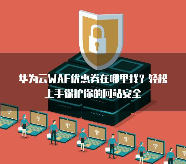 华为云WAF优惠券在哪里找?轻松上手保护你的网站安全