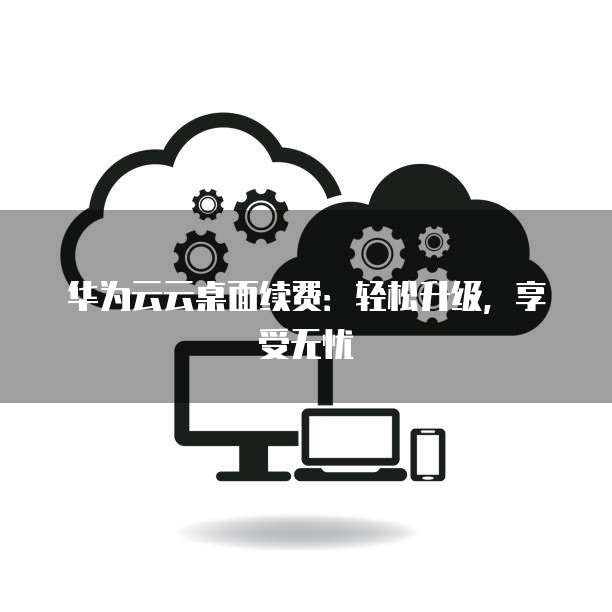 华为云云桌面续费：轻松升级，享受无忧