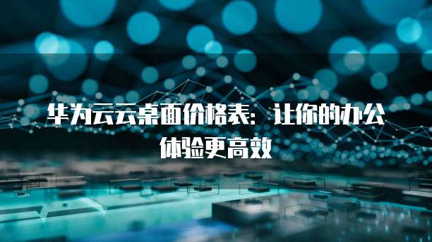 华为云云桌面价格表：让你的办公体验更高效
