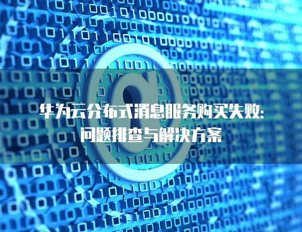 华为云分布式消息服务购买失败:问题排查与解决方案