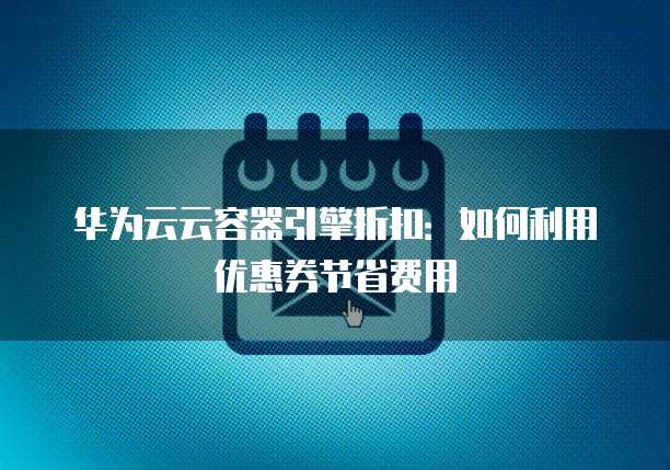 华为云云容器引擎折扣：如何利用优惠券节省费用