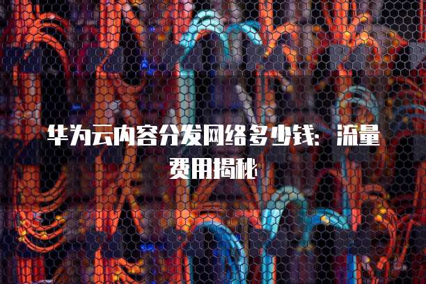 华为云内容分发网络多少钱:流量费用揭秘