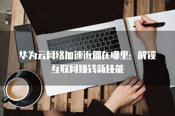 华为云网络加速返佣在哪里:解锁互联网赚钱新技能