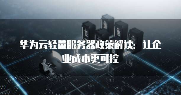 华为云轻量服务器政策解读:让企业成本更可控