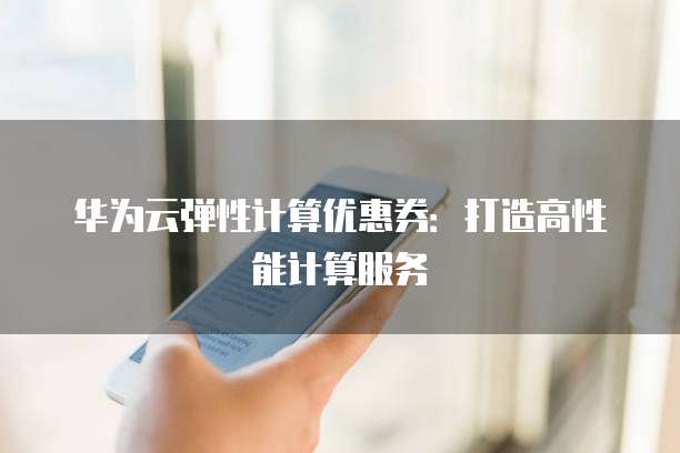 华为云弹性计算优惠券:打造高性能计算服务