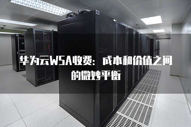 华为云WSA收费:成本和价值之间的微妙平衡