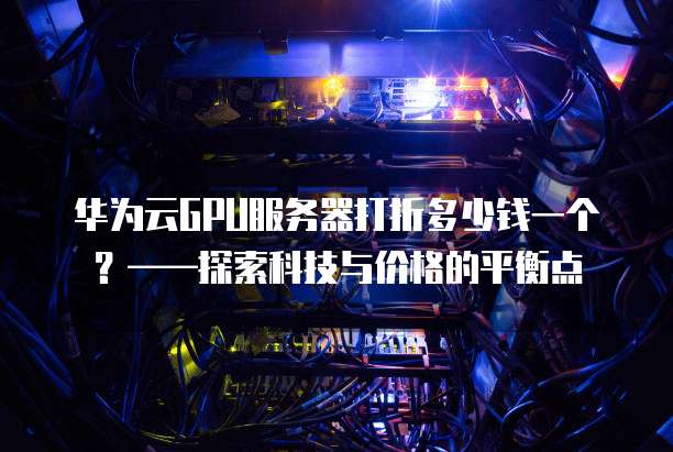 华为云GPU服务器打折多少钱一个?——探索科技与价格的平衡点