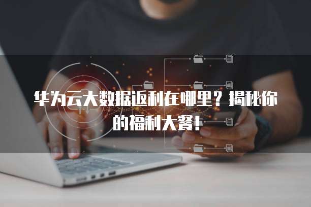 华为云大数据返利在哪里?揭秘你的福利大餐!