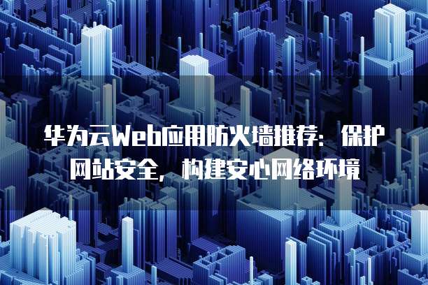 华为云Web应用防火墙推荐:保护网站安全,构建安心网络环境