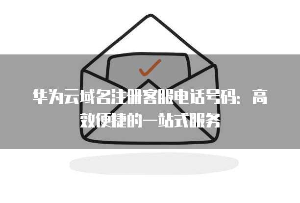 华为云域名注册客服电话号码:高效便捷的一站式服务