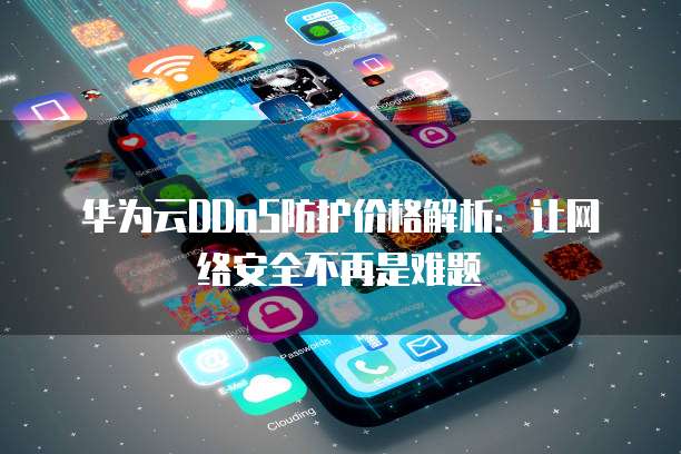 华为云DDoS防护价格解析：让网络安全不再是难题