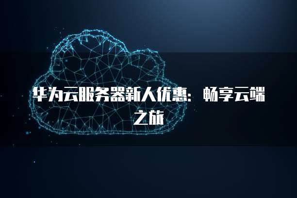 华为云服务器新人优惠:畅享云端之旅