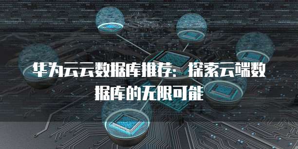 华为云云数据库推荐:探索云端数据库的无限可能