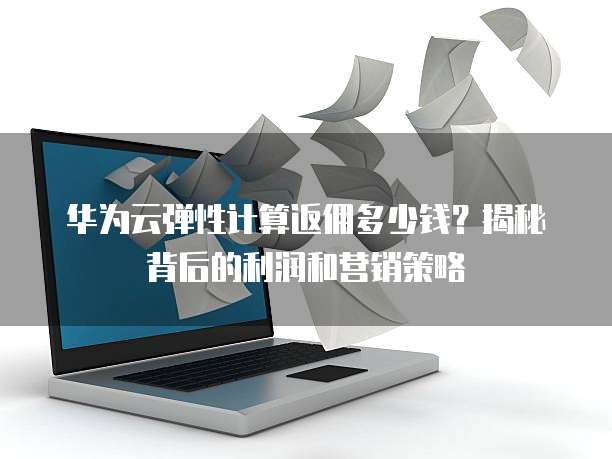 华为云弹性计算返佣多少钱?揭秘背后的利润和营销策略