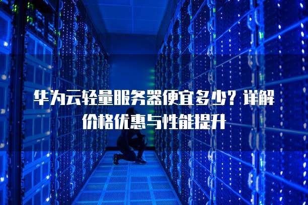 华为云轻量服务器便宜多少?详解价格优惠与性能提升