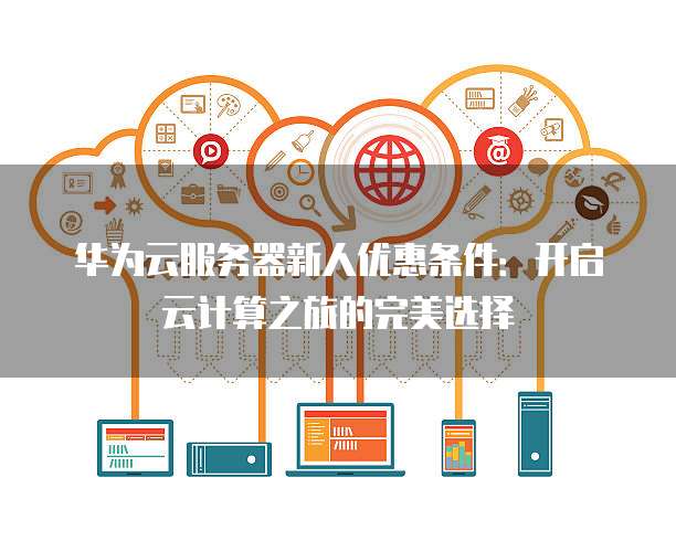 华为云服务器新人优惠条件:开启云计算之旅的完美选择