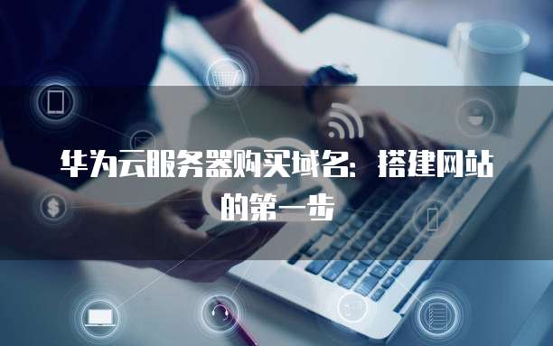 华为云服务器购买域名:搭建网站的第一步