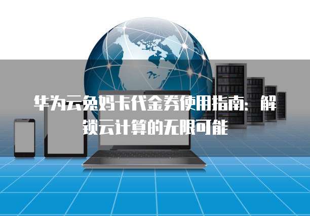 华为云兔妈卡代金券使用指南:解锁云计算的无限可能