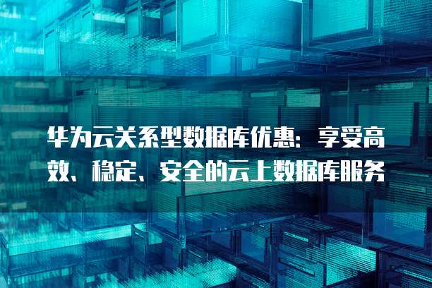 华为云关系型数据库优惠:享受高效、稳定、安全的云上数据库服务