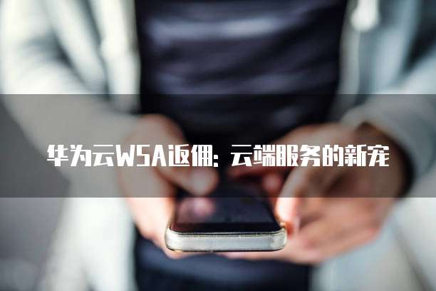 华为云WSA返佣: 云端服务的新宠