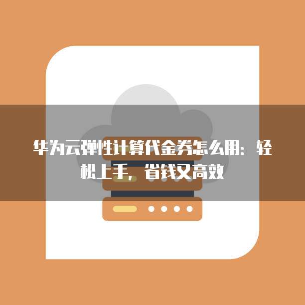 华为云弹性计算代金券怎么用:轻松上手,省钱又高效