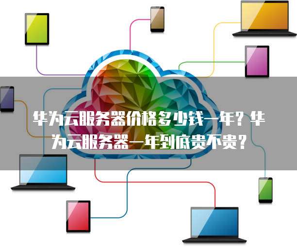 华为云服务器价格多少钱一年?华为云服务器一年到底贵不贵?