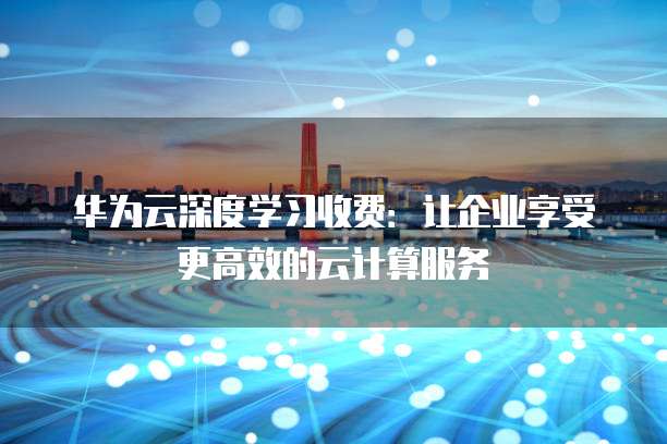 华为云深度学习收费:让企业享受更高效的云计算服务